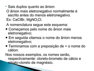 Sais duplos quanto ao ânion:
O ânion mais eletronegativo normalmente é
 escrito antes do menos eletronegativo.
Ex: CaClBr, MgNO3Cl.
A nomenclatura segue este esquema:
● Começamos pelo nome do ânion mais
 eletronegativo;
● Em seguida citamos o nome do ânion menos
 eletronegativo;
● Terminamos com a preposição de + o nome do
 cátion.
Nos nossos exemplos, os nomes serão,
 respectivamente: cloreto-brometo de cálcio e
 nitrato-cloreto de magnésio.
 