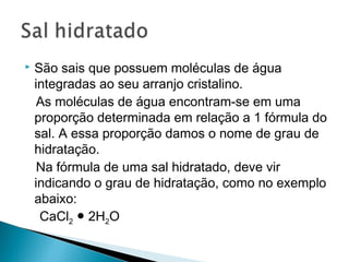    São sais que possuem moléculas de água
    integradas ao seu arranjo cristalino.
     As moléculas de água encontram-se em uma
    proporção determinada em relação a 1 fórmula do
    sal. A essa proporção damos o nome de grau de
    hidratação.
     Na fórmula de uma sal hidratado, deve vir
    indicando o grau de hidratação, como no exemplo
    abaixo:
     CaCl2 ● 2H2O
 