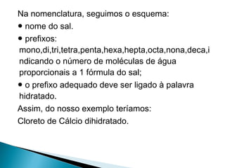 Na nomenclatura, seguimos o esquema:
● nome do sal.
● prefixos:
mono,di,tri,tetra,penta,hexa,hepta,octa,nona,deca,i
ndicando o número de moléculas de água
proporcionais a 1 fórmula do sal;
● o prefixo adequado deve ser ligado à palavra
hidratado.
Assim, do nosso exemplo teríamos:
Cloreto de Cálcio dihidratado.
 