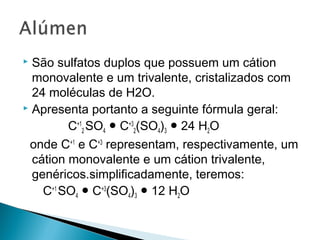  São sulfatos duplos que possuem um cátion
  monovalente e um trivalente, cristalizados com
  24 moléculas de H2O.
 Apresenta portanto a seguinte fórmula geral:

         C+12 SO4 ● C+32(SO4)3 ● 24 H2O
 onde C+1 e C+3 representam, respectivamente, um
  cátion monovalente e um cátion trivalente,
  genéricos.simplificadamente, teremos:
    C+1 SO4 ● C+3(SO4)3 ● 12 H2O
 