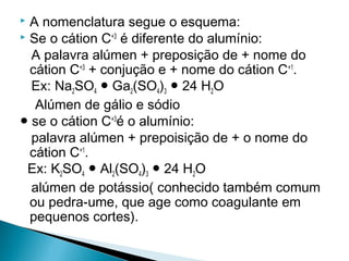  A nomenclatura segue o esquema:
 Se o cátion C+3 é diferente do alumínio:

  A palavra alúmen + preposição de + nome do
  cátion C+3 + conjução e + nome do cátion C+1.
  Ex: Na2SO4 ● Ga2(SO4)3 ● 24 H2O
   Alúmen de gálio e sódio
● se o cátion C+3é o alumínio:
  palavra alúmen + prepoisição de + o nome do
  cátion C+1.
 Ex: K2SO4 ● Al2(SO4)3 ● 24 H2O
  alúmen de potássio( conhecido também comum
  ou pedra-ume, que age como coagulante em
  pequenos cortes).
 