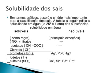    Em termos práticos, esse é o critério mais importante
    para a classificação dos sais. A tabela a seguir indica a
    solubilidade em água ( a 25º e 1 atm) das substâncias.
                   solubilidade em água
       solúveis                              insolúveis

    ( como regra)              ( principais exceções)
    ( NO3- ) nitratos                   —
     acetatos ( CH3 –COO- )            —
    Cloretos ( Cl- )
    brometos ( Br - )            Ag+, Pb+2, Hg2+2
    iodetos ( I - )
    sulfatos (SO4-2)           Ca+2, Sr+2, Ba+2, Pb+2
 