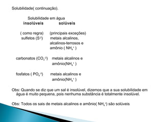 Solubilidade( continuação).

        Solubilidade em água
      insolúveis         solúveis

    ( como regra)      (principais exceções)
     sulfetos (S-2)    metais alcalinos,
                       alcalinos-terrosos e
                       amônio ( NH4+ )

  carbonatos (CO3-2)    metais alcalinos e
                        amônio(NH4+ )

  fosfatos ( PO4-3)    metais alcalinos e
                        amônio(NH4+ )

Obs: Quando se diz que um sal é insolúvel, dizemos que a sua solubilidade em
  água é muito pequena, pois nenhuma substância é totalmente insolúvel.

Obs: Todos os sais de metais alcalinos e amônio( NH4+) são solúveis
 