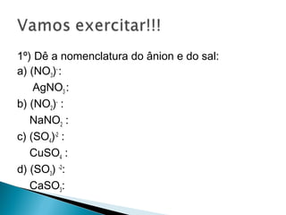 1º) Dê a nomenclatura do ânion e do sal:
a) (NO3)- :
    AgNO3 :
b) (NO2)- :
   NaNO2 :
c) (SO4)-2 :
   CuSO4 :
d) (SO3) -2:
   CaSO3:
 