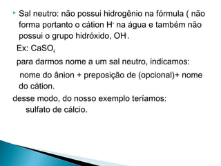    Sal neutro: não possui hidrogênio na fórmula ( não
    forma portanto o cátion H+ na água e também não
    possui o grupo hidróxido, OH-.
    Ex: CaSO4
    para darmos nome a um sal neutro, indicamos:
  nome do ânion + preposição de (opcional)+ nome
 do cátion.
desse modo, do nosso exemplo teríamos:
   sulfato de cálcio.
 