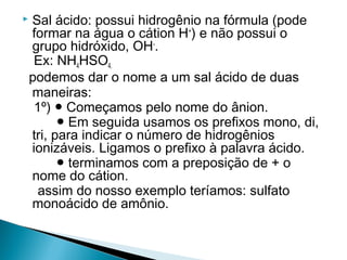    Sal ácido: possui hidrogênio na fórmula (pode
    formar na água o cátion H+) e não possui o
    grupo hidróxido, OH-.
     Ex: NH4HSO4.
    podemos dar o nome a um sal ácido de duas
    maneiras:
     1º) ● Começamos pelo nome do ânion.
          ● Em seguida usamos os prefixos mono, di,
    tri, para indicar o número de hidrogênios
    ionizáveis. Ligamos o prefixo à palavra ácido.
          ● terminamos com a preposição de + o
    nome do cátion.
      assim do nosso exemplo teríamos: sulfato
    monoácido de amônio.
 