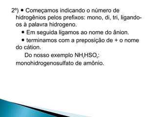 2º) ● Começamos indicando o número de
  hidrogênios pelos prefixos: mono, di, tri, ligando-
  os à palavra hidrogeno.
    ● Em seguida ligamos ao nome do ânion.
    ● terminamos com a preposição de + o nome
  do cátion.
     Do nosso exemplo NH4HSO4:
  monohidrogenosulfato de amônio.
 