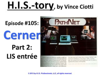 H.I.S.-tory, by Vince Ciotti
© 2013 by H.I.S. Professionals, LLC, all rights reserved.
Episode #105:
Cerner
Part 2:
LIS entrée
 