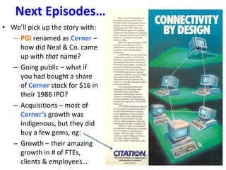 Next Episodes…
• We’ll pick up the story with:
– PGI renamed as Cerner –
how did Neal & Co. came
up with that name?
– Going public – what if
you had bought a share
of Cerner stock for $16 in
their 1986 IPO?
– Acquisitions – most of
Cerner’s growth was
indigenous, but they did
buy a few gems, eg:
– Growth – their amazing
growth in # of FTEs,
clients & employees…
 
