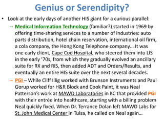 Genius or Serendipity?
• Look at the early days of another HIS giant for a curious parallel:
– Medical Information Technology (familiar?) started in 1969 by
offering time-sharing services to a number of industries: auto
parts distribution, hotel chain reservation, international oil firm,
a cola company, the Hong Kong Telephone company… It was
one early client, Cape Cod Hospital, who steered them into LIS
in the early ’70s, from which they gradually evolved an ancillary
suite for RX and RIS, then added ADT and Orders/Results, and
eventually an entire HIS suite over the next several decades.
– PGI – While Cliff Illig worked with Brunson Instruments and Paul
Gorup worked for H&R Block and Cook Paint, it was Neal
Patterson’s work at MAWD Laboratories in KC that provided PGI
with their entrée into healthcare, starting with a billing problem
Neal quickly fixed. When Dr. Terrance Dolan left MAWD Labs for
St. John Medical Center in Tulsa, he called on Neal again…
 