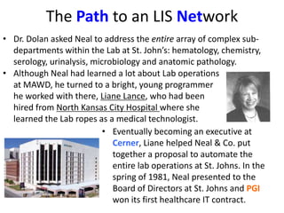 The Path to an LIS Network
• Dr. Dolan asked Neal to address the entire array of complex sub-
departments within the Lab at St. John’s: hematology, chemistry,
serology, urinalysis, microbiology and anatomic pathology.
• Although Neal had learned a lot about Lab operations
at MAWD, he turned to a bright, young programmer
he worked with there, Liane Lance, who had been
hired from North Kansas City Hospital where she
learned the Lab ropes as a medical technologist.
• Eventually becoming an executive at
Cerner, Liane helped Neal & Co. put
together a proposal to automate the
entire lab operations at St. Johns. In the
spring of 1981, Neal presented to the
Board of Directors at St. Johns and PGI
won its first healthcare IT contract.
 