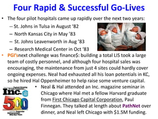 Four Rapid & Successful Go-Lives
• The four pilot hospitals came up rapidly over the next two years:
-- St. Johns in Tulsa in August ‘82
– North Kansas City in May ’83
– St. Johns Leavenworth in Aug ’83
– Research Medical Center in Oct ‘83
• PGI’snext challenge was finance$: building a total LIS took a large
team of costly personnel, and although four hospital sales was
encouraging, the maintenance from just 4 sites could hardly cover
ongoing expenses. Neal had exhausted all his loan potentials in KC,
so he hired Hal Oppenheimer to help raise some venture capital.
• Neal & Hal attended an Inc. magazine seminar in
Chicago where Hal met a fellow Harvard graduate
from First Chicago Capital Corporation, Paul
Finnegan. They talked at length about PathNet over
dinner, and Neal left Chicago with $1.5M funding.
 