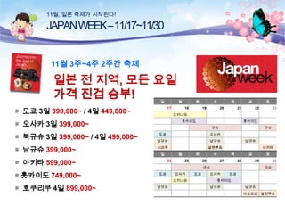 11월, 일본 축제가 시작된다!

JAPAN WEEK –11/17~11/30
11월 3주~4주 2주간 축제

일본 전 지역, 모든 요일
가격 진검 승부!
일

▦ 도쿄 3일 399,000~ / 4일 449,000~

17

▦ 남규슈 399,000~

▦ 호쿠리쿠 4일 899,000~

18

수
19

목
20

금
21

홋카이도

토
22

23

홋카이도
규슈

규슈

도쿄

오사카

남규슈

남규슈

시코쿠

알펜루트

일

▦ 아키타 599,000~
▦ 홋카이도 749,000~

화

오키나와

▦ 오사카 3일 399,000~
▦ 북규슈 3일 399,000~ / 4일 499,000~

월

월
24

화
25

수
26

남규슈

아키타
목

27

금
28

토
29

규슈
도쿄

오사카
오키나와

남규슈

도쿄

30
규슈

오사카

도쿄

홋카이도
남규슈

남규슈
아오모리 알펜루트

 