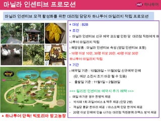 마닐라 인센티브 프로모션
마닐라 인센티브 모객 활성화를 위한 대리점 담당자 하나투어 마일리지 적립 프로모션
◐ 대상 : B2B
◐ 조건
- 마닐라 인센티브 신규 예약 코드별 인원 당 대리점 직원에게 하
나투어 마일리지 적립
- 해당상품 : 마닐라 인센티브 속성 (영업 인센티브 포함)

- 16명 이상 10만, 30명 이상 20만, 40명 이상 30만
하나투어 마일리지 적립

◐ 기간
- 예약일 기준 : 10월28일 ~ 11월30일 신규예약 단체
(단, 예산 소진시 조기 마감 될 수 있음)
-

출발일 기준 : 11월1일 ~ 2월28일

<<< 필리핀 인센티브 예약시 추가 혜택 >>>
- 매일 차가운 생수 한병씩 제공
- 석식때 1회 과일서비스 & 맥주 제공 (인당 2병)

- 객실당 톧닭 한마리 제공 / 마스크팩 인당 한개씩 제공

▲ 하나투어 단독! 빅토리아 망고농장

- 20명 이상 단체에 인솔 나가는 대리점 직원분께 라텍스 방석 제공

 