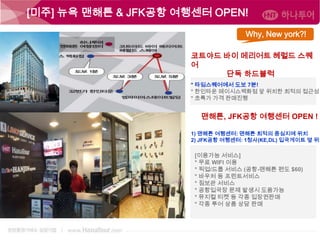 [미주] 뉴욕 맨해튼 & JFK공항 여행센터 OPEN!
Why, New york?!
코트야드 바이 메리어트 헤럴드 스퀘
어
단독 하드블럭
* 타임스퀘어에서 도보 7분!
* 한인타운 메이시스백화점 앞 위치한 최적의 접근성
* 초특가 가격 판매진행

맨해튼, JFK공항 여행센터 OPEN !

1) 맨해튼 여행센터: 맨해튼 최적의 중심지에 위치
2) JFK공항 여행센터: 1청사(KE,DL) 입국게이트 옆 위치

[이용가능 서비스]
* 무료 WIFI 이용
* 픽업/드롭 서비스 (공항-맨해튼 편도 $60)
* 바우처 등 프린트서비스
* 짐보관 서비스
* 공항입국장 문제 발생시 도움가능
* 뮤지컬 티켓 등 각종 입장권판매
* 각종 투어 상품 상담 판매

 