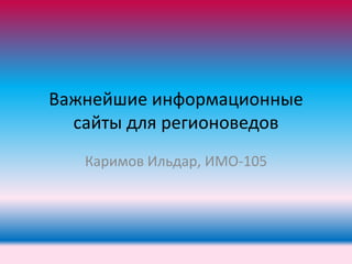 Важнейшие информационные
сайты для регионоведов
Каримов Ильдар, ИМО-105

 