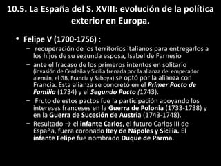 10.5. La España del S. XVIII: evolución de la política 
exterior en Europa. 
• Felipe V (1700-1756) : 
– recuperación de los territorios italianos para entregarlos a 
los hijos de su segunda esposa, Isabel de Farnesio 
– ante el fracaso de los primeros intentos en solitario 
(invasión de Cerdeña y Sicilia frenada por la alianza del emperador 
alemán, el GB, Francia y Saboya) se optó por la alianza con 
Francia. Esta alianza se concretó en el Primer Pacto de 
Familia (1734) y el Segundo Pacto (1743). 
– Fruto de estos pactos fue la participación apoyando los 
intereses franceses en la Guerra de Polonia (1733-1738) y 
en la Guerra de Sucesión de Austria (1743-1748). 
– Resultado → el infante Carlos, el futuro Carlos III de 
España, fuera coronado Rey de Nápoles y Sicilia. El 
infante Felipe fue nombrado Duque de Parma. 
 