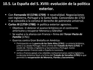 10.5. La España del S. XVIII: evolución de la política 
exterior. 
• Con Fernando VI (1746-1759) → neutralidad. Negociaciones 
con Inglaterra, Portugal y la Santa Sede. Concordato de 1753 
= se concedía a la corona el derecho de patronato universal. 
• Carlos III (1759-1788) → política exterior agresiva. 
– Objetivos → detener el avance británico en el continente 
americano y recuperar Menorca y Gibraltar 
– Se vuelve a la alianza con Francia = firma del Tercer Pacto de 
Familia (1761) 
– Guerras contra Gran Bretaña en América: 
• Participación en la guerra de los Siete Años (1761). La victoria británica, 
junto a su aliada Portugal, llevó a firma del Tratado de París (1763) → 
cesión de Florida a Inglaterra y Sacramento a Portugal. Como 
compensación Francia cede a España la Louisiana. 
• Junto a Francia apoyó a los rebeldes norteamericanos contra Inglaterra. 
La derrota británica llevó a la firma del Tratado de Versalles (1783) lo que 
permitió la recuperación de Menorca, Florida y Sacramento. 
 