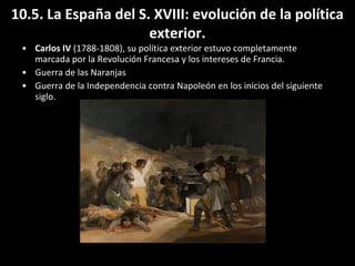 10.5. La España del S. XVIII: evolución de la política 
• Carlos IV (1788-1808), su política exterior estuvo completamente 
marcada por la Revolución Francesa y los intereses de Francia. 
• Guerra de las Naranjas 
• Guerra de la Independencia contra Napoleón en los inicios del siguiente 
siglo. 
exterior. 

