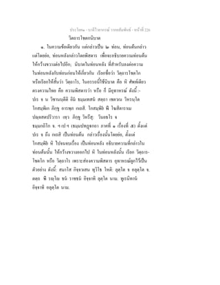 ประโยค๑ - บาลีไวยากรณ วากยสัมพันธ - หนาที่ 226
วิตถารโชตกนิบาต
๑. ในความขอเดียวกัน แตกลาวเปน ๒ ทอน, ทอนตนกลาว
แตโดยยอ, ทอนหลังกลาวโดยพิสดาร เพื่อจะอธิบายความทอนตน
ใหกวางขวางตอไปอีก; นิบาตในทอนหลัง ที่สําหรับลงตอความ
ในทอนหลังกับทอนกอนใหเกี่ยวกัน เรียกชื่อวา วิตฺถารโชตโก
หรือเรียกใหสั้นวา วิตฺถาโร, ในอรรถนี้ใชนิบาต คือ หิ ศัพทเดียว
ตรงความไทย คือ ความพิสดารวา หรือ ก็ มีอุทาหรณ ดังนี้ :-
ปเร จ น วิชานนฺตีติ อิม ธมฺมเทสน สตฺถา เชตวเน วิหรนฺโต
โกสมฺพิเก ภิกฺขู อารพฺภ กเถสิ. โกสมฺพิย หิ โฆสิตาราเม
ปฺจสตปริวารา เทฺว ภิกฺขู วิหรึสุ: วินยธโร จ
ธมฺมกถิโก จ. ฯ เป ฯ (ธมฺมปทฏกถา ภาคที่ ๑ เรื่องที่ ๕) ตั้งแต
ปเร จ ถึง กเถสิ เปนทอนตน กลาวเรื่องนั้นโดยยอ, ตั้งแต
โกสมฺพิย หิ ไปจนจบเรื่อง เปนทอนหลัง อธิบายความที่กลาวใน
ทอนตนนั้น ใหกวางขวางออกไป หิ ในทอนหลังนั้น เรียก วิตฺถาร-
โชตโก หรือ วิตฺถาโร เพราะสองความพิสดาร อุทาหรณผูกไวเปน
ตัวอยาง ดังนี้: สมาโส กิจฺจวเสน ทุวิโธ โหติ: ลุตฺโต จ อลุตฺโต จ.
ตตฺถ หิ รฺโ ธน ราชธน อิจฺจาทิ ลุตฺโต นาม. ทูเรนิทาน
อิจฺจาทิ อลุตฺโต นาม.
 