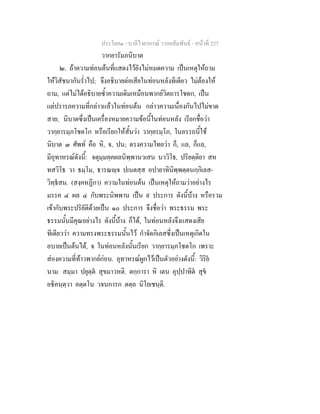 ประโยค๑ - บาลีไวยากรณ วากยสัมพันธ - หนาที่ 227
วากยารัมภนิบาต
๒. ถาความทอนตนที่แสดงไวยังไมหมดความ เปนเหตุใหถาม
ใหวิสัชนากันร่ําไป; จึงอธิบายตอเสียในทอนหลังทีเดียว ไมตองให
ถาม, แตไมไดอธิบายซ้ําความเดิมเหมือนพากยวิตถารโชดก, เปน
แตปรารภความที่กลาวแลวในทอนตน กลาวความเนื่องกันไปไมขาด
สาย; นิบาตซึ่งเปนเครื่องหมายความขอนี้ในทอนหลัง เรียกชื่อวา
วากฺยารมฺภโชตโก หรือเรียกใหสั้นวา วากฺยรมฺโภ, ในอรรถนี้ใช
นิบาต ๓ ศัพท คือ หิ, จ, ปน; ตรงความไทยวา ก็, แล, ก็แล,
มีอุทาหรณดังนี้: จตุมฺมคฺคผลนิพฺพานวเสน นววิโธ, ปริยตฺติยา สห
ทสวิโธ วา ธมฺโม, ธารณฺจ ปเนตสฺส อปายาทินิพฺพตฺตนกฺกิเลส-
วิทฺธสน. (สงฺคหฏีกา) ความในทอนตน เปนเหตุใหถามวาอยางไร
มรรค ๔ ผล ๔ กับพระนิพพาน เปน ๙ ประการ ดังนี้บาง หรือรวม
เขากับพระปริยัติดวยเปน ๑๐ ประการ จึงชื่อวา พระธรรม พระ
ธรรมนั้นมีคุณอยางไร ดังนี้บาง ก็ได, ในทอนหลังจึงแสดงเสีย
ทีเดียววา ความทรงพระธรรมนั้นไว กําจัดกิเลสซึ่งเปนเหตุเกิดใน
อบายเปนตนได, จ ในทอนหลังนั้นเรียก วากฺยารมฺภโชตโก เพราะ
สองความที่ทาวพากยกอน. อุทาหรณผูกไวเปนตัวอยางดังนี้: วิริย
นาม สมฺมา ปยุตฺต สุขมาวหติ. ตกฺการา หิ เตน อุปฺปาทิต สุข
อธิคนฺตฺวา อตฺตโน วจนการก ตตฺถ นิโยเชนฺติ.
 