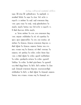 ประโยค๑ - บาลีไวยากรณ วากยสัมพันธ - หนาที่ 251
หตฺเถ ก็ดี ปาเท ก็ดี อุปสิเลสิกาธาร ใน คณฺหิสฺสติ. วา
สองศัพท วิกัปปะ ใน หตฺเถ ใน ปาเท. โกจิ ทาโส วา
กมฺมกโร วา สยกัตตา ใน นตฺถิ. นตฺถิ อาขยาตบท กัตตุ-
วาจก. มุเขน กรณะ ใน กเถตุ. กเถตุ ตุมัตถสัมปทาน ใน
สมตฺโถ. สมตฺโถ วิเสสนะ ของ โกจิ ทาโส วา กมฺมกโร วา.
ป ศัพท สัมภาวนะ เขากับ สมตฺโถ.
๗. วิสาขา สยกัตตา ใน อาห. อาห อาขยาตบท กัตตุ-
วาจก. สสุรสฺส สามีสัมพันธ ใน กถ. กถ อวุตตกัมม ใน
สุตฺวา. สุตฺวา ปุพฺพกาลกิริยา ใน อาห. ตาต อาลปนะ. มย
สยกัตตา ใน นิกฺขมาม. นิกฺขมาม อาขยาตบท กัตตุวาจก. น
ศัพท ปฏิเสธ ใน นิกฺขมาม. เอตฺตเกน วิเสสนะ ของ การ-
เณน. การเณน เหตุ ใน นิกฺขมาม. เอว ศัพท อวธารณะ ใน
เอตฺตเกน. อห วุตตกัมม ใน อานีตา. อานีตา กิตบท กัมม-
วาจก. น ศัพท ปฏิเสธ ใน อานีตา. ตุมฺเหหิ อนภิหิตกัตตา
ใน อานีตา. อุทกติตฺถโต อปาทาน ใน อานีตา. กุมฺภทาสี
วิกติกัมม ใน อานีตา. วิย ศัพท อุปมาโชตกะ ใน กุมฺภทาสี.
นาม ศัพท สัญญาโชตกะ ใน ธีตโร. ธีตโร สยกัตตา ใน นิกฺข-
มนฺติ. นิกฺขมนฺติ อาขยาตบท กัตตุวาจก. ธรมานกมาตาปตูน
สามีสัมพันธ ใน ธีตโร. น ศัพท ปฏิเสธ ใน นิกฺขมนฺติ. เอตฺตเกน
วิเสสนะ ของ การเณน. การเณน เหตุ ใน นิกฺขมนฺติ. เอว
 