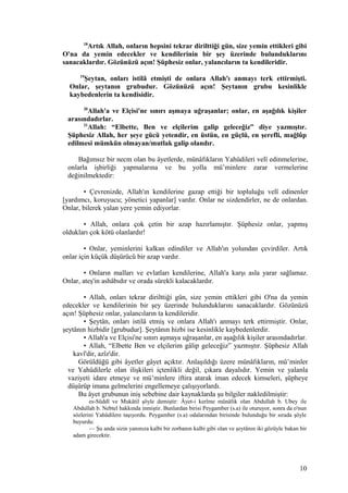 18
Artık Allah, onların hepsini tekrar dirilttiği gün, size yemin ettikleri gibi
O'na da yemin edecekler ve kendilerinin bir şey üzerinde bulunduklarını
sanacaklardır. Gözünüzü açın! Şüphesiz onlar, yalancıların ta kendileridir.
19
Şeytan, onları istilâ etmişti de onlara Allah'ı anmayı terk ettirmişti.
Onlar, şeytanın grubudur. Gözünüzü açın! Şeytanın grubu kesinlikle
kaybedenlerin ta kendisidir.
20
Allah'a ve Elçisi'ne sınırı aşmaya uğraşanlar; onlar, en aşağılık kişiler
arasındadırlar.
21
Allah: “Elbette, Ben ve elçilerim galip geleceğiz” diye yazmıştır.
Şüphesiz Allah, her şeye gücü yetendir, en üstün, en güçlü, en şerefli, mağlûp
edilmesi mümkün olmayan/mutlak galip olandır.
Bağımsız bir necm olan bu âyetlerde, münâfıkların Yahûdileri velî edinmelerine,
onlarla işbirliği yapmalarına ve bu yolla mü’minlere zarar vermelerine
değinilmektedir:
• Çevrenizde, Allah'ın kendilerine gazap ettiği bir topluluğu velî edinenler
[yardımcı, koruyucu; yönetici yapanlar] vardır. Onlar ne sizdendirler, ne de onlardan.
Onlar, bilerek yalan yere yemin ediyorlar.
• Allah, onlara çok çetin bir azap hazırlamıştır. Şüphesiz onlar, yapmış
oldukları çok kötü olanlardır!
• Onlar, yeminlerini kalkan edindiler ve Allah'ın yolundan çevirdiler. Artık
onlar için küçük düşürücü bir azap vardır.
• Onların malları ve evlatları kendilerine, Allah'a karşı asla yarar sağlamaz.
Onlar, ateş'in ashâbıdır ve orada sürekli kalacaklardır.
• Allah, onları tekrar dirilttiği gün, size yemin ettikleri gibi O'na da yemin
edecekler ve kendilerinin bir şey üzerinde bulunduklarını sanacaklardır. Gözünüzü
açın! Şüphesiz onlar, yalancıların ta kendileridir.
• Şeytân, onları istilâ etmiş ve onlara Allah'ı anmayı terk ettirmiştir. Onlar,
şeytânın hizbidir [grubudur]. Şeytânın hizbi ise kesinlikle kaybedenlerdir.
• Allah'a ve Elçisi'ne sınırı aşmaya uğraşanlar, en aşağılık kişiler arasındadırlar.
• Allah, “Elbette Ben ve elçilerim gâlip geleceğiz” yazmıştır. Şüphesiz Allah
kavî'dir, azîz'dir.
Görüldüğü gibi âyetler gâyet açıktır. Anlaşıldığı üzere münâfıkların, mü’minler
ve Yahûdilerle olan ilişkileri içtenlikli değil, çıkara dayalıdır. Yemin ve yalanla
vaziyeti idare etmeye ve mü’minlere iftira atarak iman edecek kimseleri, şüpheye
düşürüp imana gelmelerini engellemeye çalışıyorlardı.
Bu âyet grubunun iniş sebebine dair kaynaklarda şu bilgiler nakledilmiştir:
es-Süddî ve Mukâtil şöyle demiştir: Âyet-i kerîme münâfık olan Abdullah b. Ubey ile
Abdullah b. Nebtel hakkında inmiştir. Bunlardan birisi Peygamber (s.a) ile oturuyor, sonra da o'nun
sözlerini Yahûdilere taşıyordu. Peygamber (s.a) odalarından birisinde bulunduğu bir sırada şöyle
buyurdu:
— Şu anda sizin yanınıza kalbi bir zorbanın kalbi gibi olan ve şeytânın iki gözüyle bakan bir
adam girecektir.
10
 