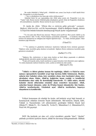Bu sırada Abdullah b. Nebtel girdi. –Abdullah mor, esmer, kısa boylu ve hafif sakallı birisi
idi.– Peygamber (s.a) şöyle buyurdu:
— Sen ve arkadaşların niye bana ağır sözler söylüyorsunuz?
Abdullah böyle bir şey yapmadığına dair Allah adına yemin etti. Peygamber (s.a) ona,
“Yaptın” dedi. Bunun üzerine Abdullah gidip arkadaşlarını getirdi. Onlar da Peygamber efendimize
dil uzatmadıklarını söylediler. Bunun üzerine bu âyet-i kerîme indi.6
21. âyette de, Allah, “Elbette Ben ve elçilerim gâlip geleceğiz” yazmıştır.
Şüphesiz Allah kavî'dir, azîz'dir buyurulmuştur. Allah'ın dediğinin olacağı, dininin
ve Elçisi'nin önünde kimsenin duramayacağı birçok âyette vurgulanmıştır:
21
Ve o'nu satın alan Mısırlı kişi, karısına: “Bunun yerini şerefli tut. Bize yararlı olabilir ya da
o'nu evlat ediniriz” dedi. Ve Biz, Yûsuf'u böylece yeryüzünde yerleştirdik … ve kendisine olayların/
sözlerin ilk anlamlarının ne olduğuna dair bilgileri öğretelim diye… Ve Allah, emrinde galiptir. Fakat
insanların çoğu bilmezler.
(Yûsuf/21)
171-173
Ve andolsun ki gönderilen kullarımız/ elçilerimiz hakkında bizim sözümüz geçmiştir:
“Şüphesiz onlar, kesinlikle galip olanların ta kendisidir. Şüphesiz Bizim ordularımız kesinlikle galip
gelenlerin ta kendisidir.”
(Saffat/171-173)
51
Şüphesiz Biz, elçilerimize ve iman etmiş kişilere şu basit dünya yaşamında ve şâhitlerin
kalktığı/şâhitlik edecekleri günde kesinlikle yardım ederiz.
52
O gün şirk koşarak yanlış, kendi zararlarına iş yapan kimselere özür dilemeleri yarar sağlamaz.
Ve onlara dışlanarak mahrum bırakılma vardır, yurdun en kötüsü de onlar içindir.
(Mü’min/51-52)
22
Allah'a ve âhiret gününe inanan bir topluluğu, Allah'a ve Elçisi'ne sınırı
aşmaya uğraşanlarla karşılıklı sevgi bağı kurmuş hâlde bulamazsın. Bunlar,
onların ister babaları olsun, ister çocukları olsun, ister kardeşleri olsun, ister
akrabaları olsun. Onlar, Allah'ın, kalplerine imanı yazdığı ve kendilerini
Kendisinden olan vahiy ile desteklediği kimselerdir. Ve Allah onları, sürekli
kalanlar olarak altlarından ırmaklar akan cennetlere koyacaktır. Allah,
onlardan hoşnut olmuştur, onlar da O'ndan hoşnut olmuşlardır. İşte bunlar,
Allah'ın taraftarlarıdır. Gözünüzü açın! Allah'ın taraftarları, başarıya
ulaşanların ta kendileridir.
Velâyet konusunun ele alındığı bu âyette, mü’minlerin sevgi bağı kuracak ve
kuramayacak oldukları kimseler beyân edilmektedir. Mü’minlerin; müşrik, kâfir,
Yahûdi ve Nasranilerden velî edinmemeleri gerektiğini bildiren birçok âyet
(Mâide/57, Mâide/51, Âl-i İmrân/28, Tevbe/23, Mümtehine/1-2, Mümtehine/8-9,
Nisâ/144, 89) geçmişti.
NOT: Bu âyetlerde yer alan velî, evliyâ sözcükleri, genelde “dost”, “dostlar”
şeklinde çevrilerek âyetlerin önerisi, ahlâkî bir davranışa indirgenmektedir. Hâlbuki
6
Kurtubî, el-Câmiu li Ahkâmi'l-Kur’ân.
11
 