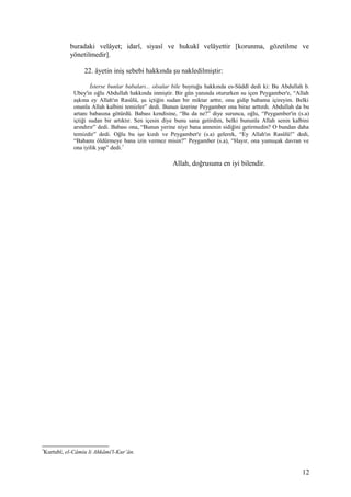 buradaki velâyet; idarî, siyasî ve hukukî velâyettir [korunma, gözetilme ve
yönetilmedir].
22. âyetin iniş sebebi hakkında şu nakledilmiştir:
İsterse bunlar babaları... olsalar bile buyruğu hakkında es-Süddî dedi ki: Bu Abdullah b.
Ubey'in oğlu Abdullah hakkında inmiştir. Bir gün yanında otururken su içen Peygamber'e, “Allah
aşkına ey Allah'ın Rasûlü, şu içtiğin sudan bir miktar arttır, onu gidip babama içireyim. Belki
onunla Allah kalbini temizler” dedi. Bunun üzerine Peygamber ona biraz arttırdı. Abdullah da bu
artanı babasına götürdü. Babası kendisine, “Bu da ne?” diye surunca, oğlu, “Peygamber'in (s.a)
içtiği sudan bir artıktır. Sen içesin diye bunu sana getirdim, belki bununla Allah senin kalbini
arındırır” dedi. Babası ona, “Bunun yerine niye bana annenin sidiğini getirmedin? O bundan daha
temizdir” dedi. Oğlu bu işe kızdı ve Peygamber'e (s.a) gelerek, “Ey Allah'ın Rasûlü!” dedi,
“Babamı öldürmeye bana izin vermez misin?” Peygamber (s.a), “Hayır, ona yumuşak davran ve
ona iyilik yap” dedi.7
Allah, doğrusunu en iyi bilendir.
7
Kurtubî, el-Câmiu li Ahkâmi'l-Kur’ân.
12
 