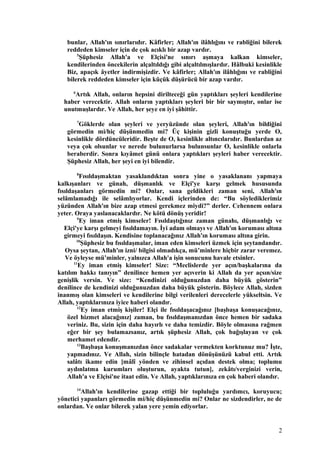 bunlar, Allah'ın sınırlarıdır. Kâfirler; Allah'ın ilâhlığını ve rabliğini bilerek
reddeden kimseler için de çok acıklı bir azap vardır.
5
Şüphesiz Allah'a ve Elçisi'ne sınırı aşmaya kalkan kimseler,
kendilerinden öncekilerin alçaltıldığı gibi alçaltılmışlardır. Hâlbuki kesinlikle
Biz, apaçık âyetler indirmişizdir. Ve kâfirler; Allah'ın ilâhlığını ve rabliğini
bilerek reddeden kimseler için küçük düşürücü bir azap vardır.
6
Artık Allah, onların hepsini dirilteceği gün yaptıkları şeyleri kendilerine
haber verecektir. Allah onların yaptıkları şeyleri bir bir saymıştır, onlar ise
unutmuşlardır. Ve Allah, her şeye en iyi şâhittir.
7
Göklerde olan şeyleri ve yeryüzünde olan şeyleri, Allah'ın bildiğini
görmedin mi/hiç düşünmedin mi? Üç kişinin gizli konuştuğu yerde O,
kesinlikle dördüncüleridir. Beşte de O, kesinlikle altıncılarıdır. Bunlardan az
veya çok olsunlar ve nerede bulunurlarsa bulunsunlar O, kesinlikle onlarla
beraberdir. Sonra kıyâmet günü onlara yaptıkları şeyleri haber verecektir.
Şüphesiz Allah, her şeyi en iyi bilendir.
8
Fısıldaşmaktan yasaklandıktan sonra yine o yasaklananı yapmaya
kalkışanları ve günah, düşmanlık ve Elçi'ye karşı gelmek hususunda
fısıldaşanları görmedin mi? Onlar, sana geldikleri zaman seni, Allah'ın
selâmlamadığı ile selâmlıyorlar. Kendi içlerinden de: “Bu söylediklerimiz
yüzünden Allah'ın bize azap etmesi gerekmez miydi?” derler. Cehennem onlara
yeter. Oraya yaslanacaklardır. Ne kötü dönüş yeridir!
9
Ey iman etmiş kimseler! Fısıldaştığınız zaman günahı, düşmanlığı ve
Elçi'ye karşı gelmeyi fısıldamayın. İyi adam olmayı ve Allah'ın koruması altına
girmeyi fısıldaşın. Kendisine toplanacağınız Allah'ın koruması altına girin.
10
Şüphesiz bu fısıldaşmalar, iman eden kimseleri üzmek için şeytandandır.
Oysa şeytan, Allah'ın izni/ bilgisi olmadıkça, mü’minlere hiçbir zarar veremez.
Ve öyleyse mü’minler, yalnızca Allah'a işin sonucunu havale etsinler.
11
Ey iman etmiş kimseler! Size: “Meclislerde yer açın/başkalarına da
katılım hakkı tanıyın” denilince hemen yer açıverin ki Allah da yer açsın/size
genişlik versin. Ve size: “Kendinizi olduğunuzdan daha büyük gösterin”
denilince de kendinizi olduğunuzdan daha büyük gösterin. Böylece Allah, sizden
inanmış olan kimseleri ve kendilerine bilgi verilenleri derecelerle yükseltsin. Ve
Allah, yaptıklarınıza iyice haberi olandır.
12
Ey iman etmiş kişiler! Elçi ile fısıldaşacağınız [başbaşa konuşacağınız,
özel hizmet alacağınız] zaman, bu fısıldaşmanızdan önce hemen bir sadaka
veriniz. Bu, sizin için daha hayırlı ve daha temizdir. Böyle olmasına rağmen
eğer bir şey bulamazsanız, artık şüphesiz Allah, çok bağışlayan ve çok
merhamet edendir.
13
Başbaşa konuşmanızdan önce sadakalar vermekten korktunuz mu? İşte,
yapmadınız. Ve Allah, sizin bilinçle hatadan dönüşünüzü kabul etti. Artık
salâtı ikame edin [mâlî yönden ve zihinsel açıdan destek olma; toplumu
aydınlatma kurumları oluşturun, ayakta tutun], zekâtı/verginizi verin,
Allah'a ve Elçisi'ne itaat edin. Ve Allah, yaptıklarınıza en çok haberi olandır.
14
Allah'ın kendilerine gazap ettiği bir topluluğu yardımcı, koruyucu;
yönetici yapanları görmedin mi/hiç düşünmedin mi? Onlar ne sizdendirler, ne de
onlardan. Ve onlar bilerek yalan yere yemin ediyorlar.
2
 