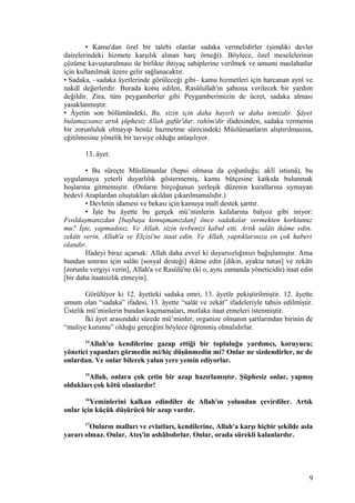 • Kamu'dan özel bir talebi olanlar sadaka vermelidirler (şimdiki devlet
dairelerindeki hizmete karşılık alınan harç örneği). Böylece, özel meselelerinin
çözüme kavuşturulması ile birlikte ihtiyaç sahiplerine verilmek ve umumi maslahatlar
için kullanılmak üzere gelir sağlanacaktır.
• Sadaka, –sadaka âyetlerinde görüleceği gibi– kamu hizmetleri için harcanan aynî ve
nakdî değerlerdir. Burada konu edilen, Rasûlullah'ın şahsına verilecek bir yardım
değildir. Zira, tüm peygamberler gibi Peygamberimizin de ücret, sadaka alması
yasaklanmıştır.
• Âyetin son bölümündeki, Bu, sizin için daha hayırlı ve daha temizdir. Şâyet
bulamazsanız artık şüphesiz Allah gafûr'dur, rahîm'dir ifadesinden, sadaka vermenin
bir zorunluluk olmayıp henüz hazmetme sürecindeki Müslümanların alıştırılmasına,
eğitilmesine yönelik bir tavsiye olduğu anlaşılıyor.
13. âyet:
• Bu süreçte Müslümanlar (hepsi olmasa da çoğunluğu; aklî istisnâ), bu
uygulamaya yeterli duyarlılık göstermemiş, kamu bütçesine katkıda bulunmak
hoşlarına gitmemiştir. (Onların birçoğunun yerleşik düzenin kurallarına uymayan
bedevî Araplardan oluştukları akıldan çıkarılmamalıdır.)
• Devletin idamesi ve bekası için kamuya malî destek şarttır.
• İşte bu âyette bu gerçek mü’minlerin kafalarına balyoz gibi iniyor:
Fısıldaşmanızdan [başbaşa konuşmanızdan] önce sadakalar vermekten korktunuz
mu? İşte, yapmadınız. Ve Allah, sizin tevbenizi kabul etti. Artık salâtı ikâme edin,
zekâtı verin, Allah'a ve Elçisi'ne itaat edin. Ve Allah, yaptıklarınıza en çok haberi
olandır.
İfadeyi biraz açarsak: Allah daha evvel ki duyarsızlığınızı bağışlamıştır. Ama
bundan sonrası için salâtı [sosyal desteği] ikâme edin [dikin, ayakta tutun] ve zekâtı
[zorunlu vergiyi verin], Allah'a ve Rasûlü'ne (ki o, aynı zamanda yöneticidir) itaat edin
[bir daha itaatsizlik etmeyin].
Görülüyor ki 12. âyetteki sadaka emri, 13. âyetle pekiştirilmiştir. 12. âyette
umum olan “sadaka” ifadesi, 13. âyette “salât ve zekât” ifadeleriyle tahsis edilmiştir.
Üstelik mü’minlerin bundan kaçmamaları, mutlaka itaat etmeleri istenmiştir.
İki âyet arasındaki sürede mü’minler, organize olmanın şartlarından birinin de
“maliye kurumu” olduğu gerçeğini böylece öğrenmiş olmalıdırlar.
14
Allah'ın kendilerine gazap ettiği bir topluluğu yardımcı, koruyucu;
yönetici yapanları görmedin mi/hiç düşünmedin mi? Onlar ne sizdendirler, ne de
onlardan. Ve onlar bilerek yalan yere yemin ediyorlar.
15
Allah, onlara çok çetin bir azap hazırlamıştır. Şüphesiz onlar, yapmış
oldukları çok kötü olanlardır!
16
Yeminlerini kalkan edindiler de Allah'ın yolundan çevirdiler. Artık
onlar için küçük düşürücü bir azap vardır.
17
Onların malları ve evlatları, kendilerine, Allah'a karşı hiçbir şekilde asla
yararı olmaz. Onlar, Ateş'in ashâbıdırlar. Onlar, orada sürekli kalanlardır.
9
 