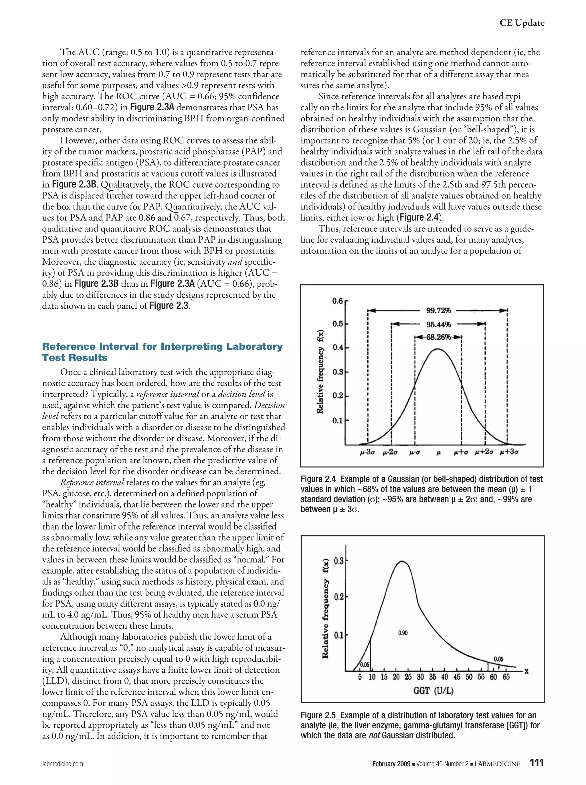 CE Update
labmedicine.com	 February 2009 j Volume 40 Number 2 j LABMEDICINE	 111
The AUC (range: 0.5 to 1.0) is a quantitative representa-
tion of overall test accuracy, where values from 0.5 to 0.7 repre-
sent low accuracy, values from 0.7 to 0.9 represent tests that are
useful for some purposes, and values >0.9 represent tests with
high accuracy. The ROC curve (AUC = 0.66; 95% confidence
interval: 0.60–0.72) in Figure 2.3A demonstrates that PSA has
only modest ability in discriminating BPH from organ-confined
prostate cancer.
However, other data using ROC curves to assess the abil-
ity of the tumor markers, prostatic acid phosphatase (PAP) and
prostate specific antigen (PSA), to differentiate prostate cancer
from BPH and prostatitis at various cutoff values is illustrated
in Figure 2.3B. Qualitatively, the ROC curve corresponding to
PSA is displaced further toward the upper left-hand corner of
the box than the curve for PAP. Quantitatively, the AUC val-
ues for PSA and PAP are 0.86 and 0.67, respectively. Thus, both
qualitative and quantitative ROC analysis demonstrates that
PSA provides better discrimination than PAP in distinguishing
men with prostate cancer from those with BPH or prostatitis.
Moreover, the diagnostic accuracy (ie, sensitivity and specific-
ity) of PSA in providing this discrimination is higher (AUC =
0.86) in Figure 2.3B than in Figure 2.3A (AUC = 0.66), prob-
ably due to differences in the study designs represented by the
data shown in each panel of Figure 2.3.
Reference Interval for Interpreting Laboratory
Test Results
Once a clinical laboratory test with the appropriate diag-
nostic accuracy has been ordered, how are the results of the test
interpreted? Typically, a reference interval or a decision level is
used, against which the patient’s test value is compared. Decision
level refers to a particular cutoff value for an analyte or test that
enables individuals with a disorder or disease to be distinguished
from those without the disorder or disease. Moreover, if the di-
agnostic accuracy of the test and the prevalence of the disease in
a reference population are known, then the predictive value of
the decision level for the disorder or disease can be determined.
Reference interval relates to the values for an analyte (eg,
PSA, glucose, etc.), determined on a defined population of
“healthy” individuals, that lie between the lower and the upper
limits that constitute 95% of all values. Thus, an analyte value less
than the lower limit of the reference interval would be classified
as abnormally low, while any value greater than the upper limit of
the reference interval would be classified as abnormally high, and
values in between these limits would be classified as “normal.” For
example, after establishing the status of a population of individu-
als as “healthy,” using such methods as history, physical exam, and
findings other than the test being evaluated, the reference interval
for PSA, using many different assays, is typically stated as 0.0 ng/
mL to 4.0 ng/mL. Thus, 95% of healthy men have a serum PSA
concentration between these limits.
Although many laboratories publish the lower limit of a
reference interval as “0,” no analytical assay is capable of measur-
ing a concentration precisely equal to 0 with high reproducibil-
ity. All quantitative assays have a finite lower limit of detection
(LLD), distinct from 0, that more precisely constitutes the
lower limit of the reference interval when this lower limit en-
compasses 0. For many PSA assays, the LLD is typically 0.05
ng/mL. Therefore, any PSA value less than 0.05 ng/mL would
be reported appropriately as “less than 0.05 ng/mL” and not
as 0.0 ng/mL. In addition, it is important to remember that
reference intervals for an analyte are method dependent (ie, the
reference interval established using one method cannot auto-
matically be substituted for that of a different assay that mea-
sures the same analyte).
Since reference intervals for all analytes are based typi-
cally on the limits for the analyte that include 95% of all values
obtained on healthy individuals with the assumption that the
distribution of these values is Gaussian (or “bell-shaped”), it is
important to recognize that 5% (or 1 out of 20; ie, the 2.5% of
healthy individuals with analyte values in the left tail of the data
distribution and the 2.5% of healthy individuals with analyte
values in the right tail of the distribution when the reference
interval is defined as the limits of the 2.5th and 97.5th percen-
tiles of the distribution of all analyte values obtained on healthy
individuals) of healthy individuals will have values outside these
limits, either low or high (Figure 2.4).
Thus, reference intervals are intended to serve as a guide-
line for evaluating individual values and, for many analytes,
information on the limits of an analyte for a population of
Figure 2.5_Example of a distribution of laboratory test values for an
analyte (ie, the liver enzyme, gamma-glutamyl transferase [GGT]) for
which the data are not Gaussian distributed.
Figure 2.4_Example of a Gaussian (or bell-shaped) distribution of test
values in which ~68% of the values are between the mean (µ) ± 1
standard deviation (σ); ~95% are between µ ± 2σ; and, ~99% are
between µ ± 3σ.
 