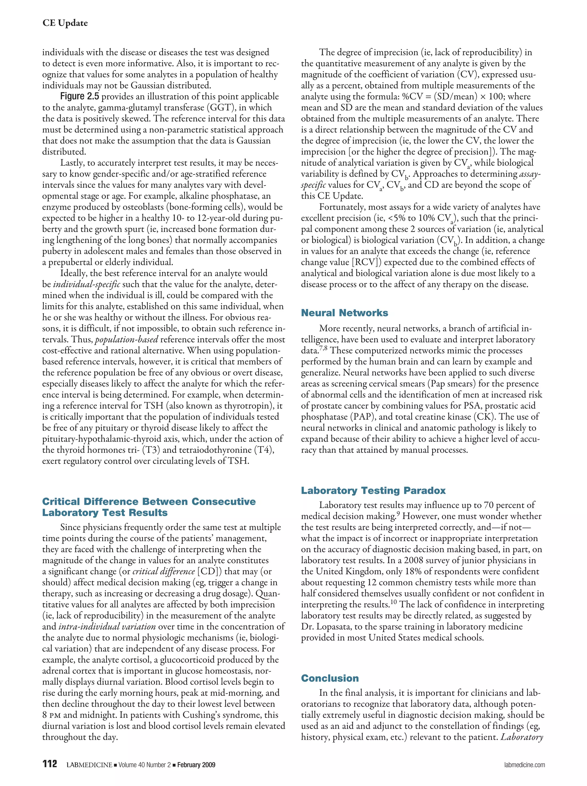 CE Update
112	 LABMEDICINE j Volume 40 Number 2 j February 2009	 labmedicine.com
individuals with the disease or diseases the test was designed
to detect is even more informative. Also, it is important to rec-
ognize that values for some analytes in a population of healthy
individuals may not be Gaussian distributed.
Figure 2.5 provides an illustration of this point applicable
to the analyte, gamma-glutamyl transferase (GGT), in which
the data is positively skewed. The reference interval for this data
must be determined using a non-parametric statistical approach
that does not make the assumption that the data is Gaussian
distributed.
Lastly, to accurately interpret test results, it may be neces-
sary to know gender-specific and/or age-stratified reference
intervals since the values for many analytes vary with devel-
opmental stage or age. For example, alkaline phosphatase, an
enzyme produced by osteoblasts (bone-forming cells), would be
expected to be higher in a healthy 10- to 12-year-old during pu-
berty and the growth spurt (ie, increased bone formation dur-
ing lengthening of the long bones) that normally accompanies
puberty in adolescent males and females than those observed in
a prepubertal or elderly individual.
Ideally, the best reference interval for an analyte would
be individual-specific such that the value for the analyte, deter-
mined when the individual is ill, could be compared with the
limits for this analyte, established on this same individual, when
he or she was healthy or without the illness. For obvious rea-
sons, it is difficult, if not impossible, to obtain such reference in-
tervals. Thus, population-based reference intervals offer the most
cost-effective and rational alternative. When using population-
based reference intervals, however, it is critical that members of
the reference population be free of any obvious or overt disease,
especially diseases likely to affect the analyte for which the refer-
ence interval is being determined. For example, when determin-
ing a reference interval for TSH (also known as thyrotropin), it
is critically important that the population of individuals tested
be free of any pituitary or thyroid disease likely to affect the
pituitary-hypothalamic-thyroid axis, which, under the action of
the thyroid hormones tri- (T3) and tetraiodothyronine (T4),
exert regulatory control over circulating levels of TSH.
Critical Difference Between Consecutive
Laboratory Test Results
Since physicians frequently order the same test at multiple
time points during the course of the patients’ management,
they are faced with the challenge of interpreting when the
magnitude of the change in values for an analyte constitutes
a significant change (or critical difference [CD]) that may (or
should) affect medical decision making (eg, trigger a change in
therapy, such as increasing or decreasing a drug dosage). Quan-
titative values for all analytes are affected by both imprecision
(ie, lack of reproducibility) in the measurement of the analyte
and intra-individual variation over time in the concentration of
the analyte due to normal physiologic mechanisms (ie, biologi-
cal variation) that are independent of any disease process. For
example, the analyte cortisol, a glucocorticoid produced by the
adrenal cortex that is important in glucose homeostasis, nor-
mally displays diurnal variation. Blood cortisol levels begin to
rise during the early morning hours, peak at mid-morning, and
then decline throughout the day to their lowest level between
8 pm and midnight. In patients with Cushing’s syndrome, this
diurnal variation is lost and blood cortisol levels remain elevated
throughout the day.
The degree of imprecision (ie, lack of reproducibility) in
the quantitative measurement of any analyte is given by the
magnitude of the coefficient of variation (CV), expressed usu-
ally as a percent, obtained from multiple measurements of the
analyte using the formula: %CV = (SD/mean) × 100; where
mean and SD are the mean and standard deviation of the values
obtained from the multiple measurements of an analyte. There
is a direct relationship between the magnitude of the CV and
the degree of imprecision (ie, the lower the CV, the lower the
imprecision [or the higher the degree of precision]). The mag-
nitude of analytical variation is given by CVa, while biological
variability is defined by CVb. Approaches to determining assay-
specific values for CVa, CVb, and CD are beyond the scope of
this CE Update.
Fortunately, most assays for a wide variety of analytes have
excellent precision (ie, <5% to 10% CVa), such that the princi-
pal component among these 2 sources of variation (ie, analytical
or biological) is biological variation (CVb). In addition, a change
in values for an analyte that exceeds the change (ie, reference
change value [RCV]) expected due to the combined effects of
analytical and biological variation alone is due most likely to a
disease process or to the affect of any therapy on the disease.
Neural Networks
More recently, neural networks, a branch of artificial in-
telligence, have been used to evaluate and interpret laboratory
data.7,8 These computerized networks mimic the processes
performed by the human brain and can learn by example and
generalize. Neural networks have been applied to such diverse
areas as screening cervical smears (Pap smears) for the presence
of abnormal cells and the identification of men at increased risk
of prostate cancer by combining values for PSA, prostatic acid
phosphatase (PAP), and total creatine kinase (CK). The use of
neural networks in clinical and anatomic pathology is likely to
expand because of their ability to achieve a higher level of accu-
racy than that attained by manual processes.
Laboratory Testing Paradox
Laboratory test results may influence up to 70 percent of
medical decision making.9 However, one must wonder whether
the test results are being interpreted correctly, and—if not—
what the impact is of incorrect or inappropriate interpretation
on the accuracy of diagnostic decision making based, in part, on
laboratory test results. In a 2008 survey of junior physicians in
the United Kingdom, only 18% of respondents were confident
about requesting 12 common chemistry tests while more than
half considered themselves usually confident or not confident in
interpreting the results.10 The lack of confidence in interpreting
laboratory test results may be directly related, as suggested by
Dr. Lopasata, to the sparse training in laboratory medicine
provided in most United States medical schools.
Conclusion
In the final analysis, it is important for clinicians and lab-
oratorians to recognize that laboratory data, although poten-
tially extremely useful in diagnostic decision making, should be
used as an aid and adjunct to the constellation of findings (eg,
history, physical exam, etc.) relevant to the patient. Laboratory
 
