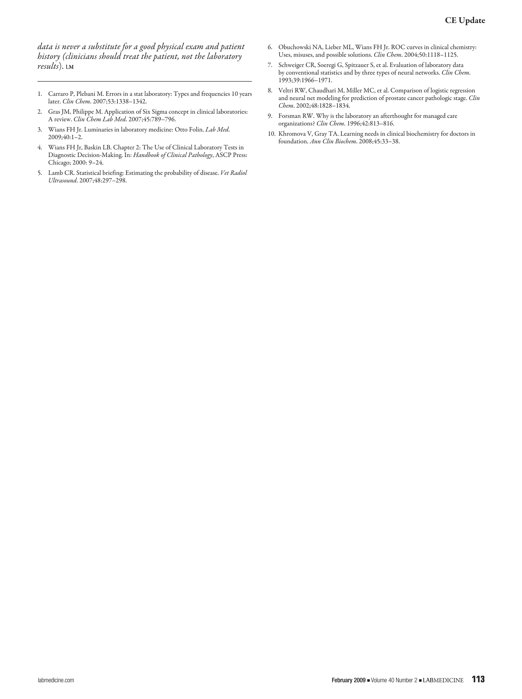CE Update
labmedicine.com	 February 2009 j Volume 40 Number 2 j LABMEDICINE	 113
data is never a substitute for a good physical exam and patient
history (clinicians should treat the patient, not the laboratory
results). LM
1.		 Carraro P, Plebani M. Errors in a stat laboratory: Types and frequencies 10 years
later. Clin Chem. 2007;53:1338–1342.
2.		 Gras JM, Philippe M. Application of Six Sigma concept in clinical laboratories:
A review. Clin Chem Lab Med. 2007;45:789–796.
3.		 Wians FH Jr. Luminaries in laboratory medicine: Otto Folin. Lab Med.
2009;40:1–2.
4.		 Wians FH Jr, Baskin LB. Chapter 2: The Use of Clinical Laboratory Tests in
Diagnostic Decision-Making. In: Handbook of Clinical Pathology, ASCP Press:
Chicago; 2000: 9–24.
5.		 Lamb CR. Statistical briefing: Estimating the probability of disease. Vet Radiol
Ultrasound. 2007;48:297–298.
6.		 Obuchowski NA, Lieber ML, Wians FH Jr. ROC curves in clinical chemistry:
Uses, misuses, and possible solutions. Clin Chem. 2004;50:1118–1125.
7.		 Schweiger CR, Soeregi G, Spitzauer S, et al. Evaluation of laboratory data
by conventional statistics and by three types of neural networks. Clin Chem.
1993;39:1966–1971.
8.		 Veltri RW, Chaudhari M, Miller MC, et al. Comparison of logistic regression
and neural net modeling for prediction of prostate cancer pathologic stage. Clin
Chem. 2002;48:1828–1834.
9.		 Forsman RW. Why is the laboratory an afterthought for managed care
organizations? Clin Chem. 1996;42:813–816.
10. 	Khromova V, Gray TA. Learning needs in clinical biochemistry for doctors in
foundation. Ann Clin Biochem. 2008;45:33–38.
 