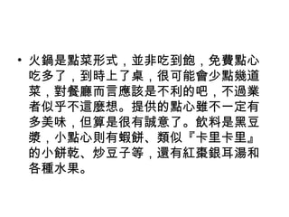 • 火鍋是點菜形式，並非吃到飽，免費點心
吃多了，到時上了桌，很可能會少點幾道
菜，對餐廳而言應該是不利的吧，不過業
者似乎不這麼想。提供的點心雖不一定有
多美味，但算是很有誠意了。飲料是黑豆
漿，小點心則有蝦餅、類似『卡里卡里』
的小餅乾、炒豆子等，還有紅棗銀耳湯和
各種水果。
 