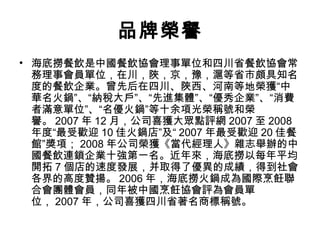 品牌榮譽
• 海底撈餐飲是中國餐飲協會理事單位和四川省餐飲協會常
務理事會員單位，在川，陜，京，豫，滬等省市頗具知名
度的餐飲企業。曾先后在四川、陜西、河南等地榮獲“中
華名火鍋”、“納稅大戶”、“先進集體”、“優秀企業”、“消費
者滿意單位”、“名優火鍋”等十余項光榮稱號和榮
譽。 2007 年 12 月，公司喜獲大眾點評網 2007 至 2008
年度“最受歡迎 10 佳火鍋店”及“ 2007 年最受歡迎 20 佳餐
館”獎項； 2008 年公司榮獲《當代經理人》雜志舉辦的中
國餐飲連鎖企業十強第一名。近年來，海底撈以每年平均
開拓 7 個店的速度發展，并取得了優異的成績，得到社會
各界的高度贊揚。 2006 年，海底撈火鍋成為國際烹飪聯
合會團體會員，同年被中國烹飪協會評為會員單
位， 2007 年，公司喜獲四川省著名商標稱號。
 
