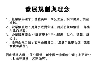 發展規劃與理念
1 、企業核心理念：體驗美味、享受生活、擁有健康、共赴
卓越。
2 、企業價值觀：用雙手改變命運，用成功證明價值 ，靠奮
斗走向卓越。
3 、企業服務理念：“顧客至上”“三心服務（貼心、溫馨、舒
心）。
4 、捶煉企業口號：面向全體員工，“用雙手改變命運，靠勤
奮實現夢想”。
面向管理人員，“同心同德，創中國一流餐飲企業；上下齊心
，打造中國第一火鍋品牌”。
 