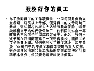 服務好你的員工
• 為了激勵員工的工作積極性，公司每個月會給大
堂經理、店長以上干部、優秀員工的父母寄幾百
元錢，這些農村的老人大多沒有養老保險，這筆
錢就相當于給他們發保險了，他們因此也會一再
叮囑自己的孩子在海底撈好好干。此外，我們出
資千萬在四川簡陽建了一所寄宿學校，讓員工的
孩子免費上學。我們還設立了專項基金，每年會
撥 100 萬用于治療員工和直系親屬的重大疾病。
雖然這樣的福利和員工激勵制度讓海底撈的利潤
率縮水很多，但我覺得這些錢花得值當。
 