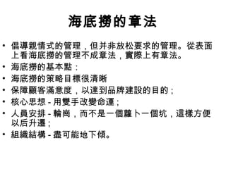 海底撈的章法
• 倡導親情式的管理，但并非放松要求的管理。從表面
上看海底撈的管理不成章法，實際上有章法。
• 海底撈的基本點：
• 海底撈的策略目標很清晰
• 保障顧客滿意度，以達到品牌建設的目的 ;
• 核心思想 - 用雙手改變命運 ;
• 人員安排 - 輪崗，而不是一個蘿卜一個坑，這樣方便
以后升遷 ;
• 組織結構 - 盡可能地下傾。
 