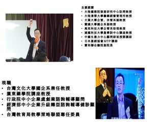 現職
• 台灣文化大學國企系兼任教授
• 廣東藥學院講座教授
• 行政院中小企業處創業諮詢輔導顧問
• 經濟部中小企業升級轉型諮詢輔導健診顧
問
• 台灣教育局教學策略聯盟專任委員
主要經歷主要經歷
▪ 大陸國務院發展研究中心訪問教授
▪ 大陸清華大學醫藥經營管理所教授
▪ 大葉大學企管、休管系副教授
▪ 實踐大學國企系副教授
▪ 高苑科技大學企管系助理教授
▪ 建國科技大學產學訓中心講座教授
▪ 中國生產力中心顧問師班授課講師
▪ 日本產經協會 MTP 講師
▪ 實和聯合醫院副院長
 