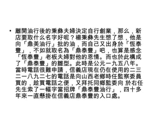 • 離開油行後的秉彝夫婦決定自行創業，那么，新
店要取什么名字好呢？楊秉彝先生想了想，他是
向「鼎美油行」批的油，而自己又出身於「恆泰
豐」，不如就取名為「鼎泰豐」吧，也算是感念
「恆泰豐」老板夫婦對他的恩情。而也於此構成
了「鼎泰豐」的雛型。此時是公元一九五八年。
當時電話很難申請，信義店現在仍在使用的二三
二一八九二七的電話是向山西老鄉時任監察委員
買的，趁買電話之便，又拜托同鄉監委向 於右任
先生索了一幅字當招牌「鼎泰豐油行」，四十多
年來一直懸掛在信義店鼎泰豐的入口處。
 