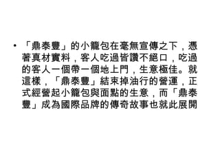 • 「鼎泰豐」的小籠包在毫無宣傳之下，憑
著真材實料，客人吃過皆讚不絕口，吃過
的客人一個帶一個地上門，生意極佳。就
這樣，「鼎泰豐」結束掉油行的營運，正
式經營起小籠包與面點的生意，而「鼎泰
豐」成為國際品牌的傳奇故事也就此展開
 