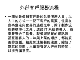 外部客戶服務流程
• 一開始是仰賴有經驗的外場服務人員，以
人工的方式一一記下客戶的需要，但是在
鼎泰豐走向世界的過程之中，除了製作流
程的標準化之外，透過 IT 系統的導入，鼎
泰豐整合了點餐、製餐與送餐的資訊流，
甚至連客人的口味與上菜的順序，都能妥
善的規劃。藉此加速製餐的速度，縮短了
點菜的時間，大量節省客人等候的時間，
以提升滿意度。
 