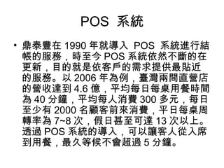 POS 系統
• 鼎泰豐在 1990 年就導入 POS 系統進行結
帳的服務，時至今 POS 系統依然不斷的在
更新，目的就是依客戶的需求提供最貼近
的服務。以 2006 年為例，臺灣兩間直營店
的營收達到 4.6 億，平均每日每桌用餐時間
為 40 分鐘，平均每人消費 300 多元，每日
至少有 2000 名顧客前來消費，平日每桌周
轉率為 7~8 次，假日甚至可達 13 次以上。
透過 POS 系統的導入，可以讓客人從入席
到用餐，最久等候不會超過 5 分鐘。
 