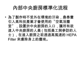 內部中央廚房標準化流程
• 為了製作時不受外在環境的汙染，鼎泰豐
引入高科技產業才會使用的〝空氣浴塵
室〞，設置於中央廚房的入口，讓所有欲
進入中央廚房的人員 ( 包括員工與參訪的人
士 ) ，在進入廚房之前透過高風速的 HEPA
Filter 來慮除身上的塵埃。
 
