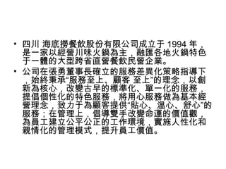 • 四川 海底撈餐飲股份有限公司成立于 1994 年，
是一家以經營川味火鍋為主，融匯各地火鍋特色
于一體的大型跨省直營餐飲民營企業。
• 公司在張勇董事長確立的服務差異化策略指導下
，始終秉承“服務至上、顧客 至上”的理念，以創
新為核心，改變古早的標準化、單一化的服務，
提倡個性化的特色服務，將用心服務做為基本經
營理念，致力于為顧客提供“貼心、溫心、舒心”的
服務；在管理上，倡導雙手改變命運的價值觀，
為員工建立公平公正的工作環境，實施人性化和
親情化的管理模式，提升員工價值。
 