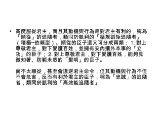 • 高度服從君主，而且其動機與行為是對君主有利的，稱為
「順從」的追隨者，類同於凱利的「循規蹈矩追隨者」
（積極─依賴型）。順從的臣子這又可分成兩類： 1. 對上
尊敬君主，對下愛護百姓，並擁有安內攘外本事的「立
功」的臣子； 2. 對上尊敬君主，對下愛護百姓，能夠見
微知著、防範未然的「聖明」的臣子。
而不太順從，甚至會違逆君主命令，但其動機與行為不但
不會危害，反而有利於君主的臣子，稱為「忠誠」的追隨
者，類同於凱利的「高效能追隨者」
 