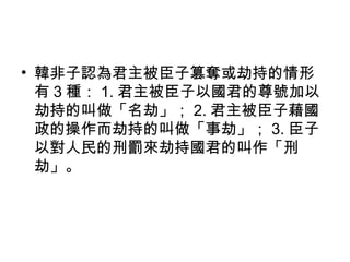 • 韓非子認為君主被臣子篡奪或劫持的情形
有 3 種： 1. 君主被臣子以國君的尊號加以
劫持的叫做「名劫」； 2. 君主被臣子藉國
政的操作而劫持的叫做「事劫」； 3. 臣子
以對人民的刑罰來劫持國君的叫作「刑
劫」。
 