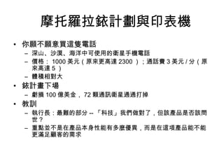 摩托羅拉銥計劃與印表機
• 你願不願意買這隻電話
– 深山、沙漠、海洋中可使用的衛星手機電話
– 價格： 1000 美元（原來更高達 2300 ）；通話費 3 美元 / 分（原
來高達 5 ）
– 體積相對大
• 銥計畫下場
– 虧損 100 億美金， 72 顆通訊衛星通通打掉
• 教訓
– 執行長：最難的部分 -- 「科技」我們做對了，但該產品是否該問
世？
– 重點並不是在產品本身性能有多麼優異，而是在這項產品能不能
更滿足顧客的需求
 