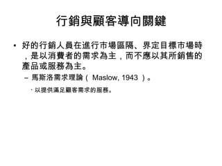 行銷與顧客導向關鍵
• 好的行銷人員在進行市場區隔、界定目標市場時
，是以消費者的需求為主，而不應以其所銷售的
產品或服務為主。
– 馬斯洛需求理論（ Maslow, 1943 ）。
‧ 以提供滿足顧客需求的服務。
 